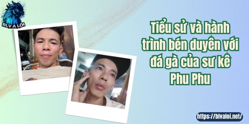 Tiểu sử và hành trình bén duyên với đá gà của sư kê Phu Phu